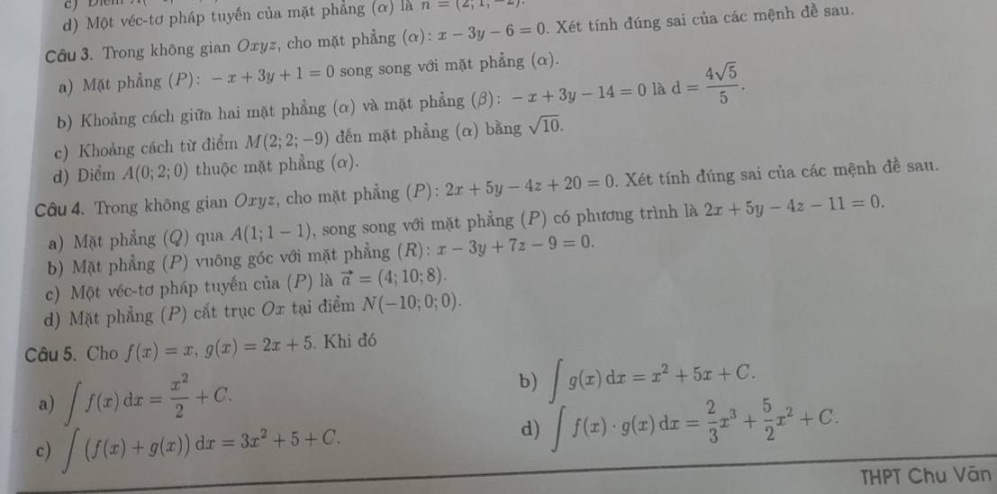 Một véc-tơ pháp tuyến của mặt phẳng (α) là n=(2,1,-2)
Câu 3. Trong không gian Oxyz, cho mặt phẳng (alpha ):x-3y-6=0. Xét tính đúng sai của các mệnh đề sau.
a) Mặt phẳng (P): -x+3y+1=0 song song với mặt phẳng (α).
b) Khoảng cách giữa hai mặt phẳng (α) và mặt phẳng (3): -x+3y-14=0 là d= 4sqrt(5)/5 .
c) Khoảng cách từ điểm M(2;2;-9) đến mặt phẳng (α) bằng sqrt(10).
d) Diểm A(0;2;0) thuộc mặt phẳng (ơ).
Câu 4. Trong không gian Oxyz, cho mặt phẳng (P): 2x+5y-4z+20=0. Xét tính đúng sai của các mệnh đề sau.
a) Mặt phẳng (Q) qua A(1;1-1) , song song với mặt phẳng (P) có phương trình là 2x+5y-4z-11=0.
b) Mặt phẳng (P) vuông góc với mặt phẳng (R): x-3y+7z-9=0.
c) Một véc-tơ pháp tuyến của (P) là vector a=(4;10;8).
d) Mặt phẳng (P) cắt trục Ox tại điểm N(-10;0;0).
Câu 5. Cho f(x)=x,g(x)=2x+5 Khi đó
a) ∈t f(x)dx= x^2/2 +C.
b) ∈t g(x)dx=x^2+5x+C.
c) ∈t (f(x)+g(x))dx=3x^2+5+C.
d) ∈t f(x)· g(x)dx= 2/3 x^3+ 5/2 x^2+C.
THPT Chu Văn