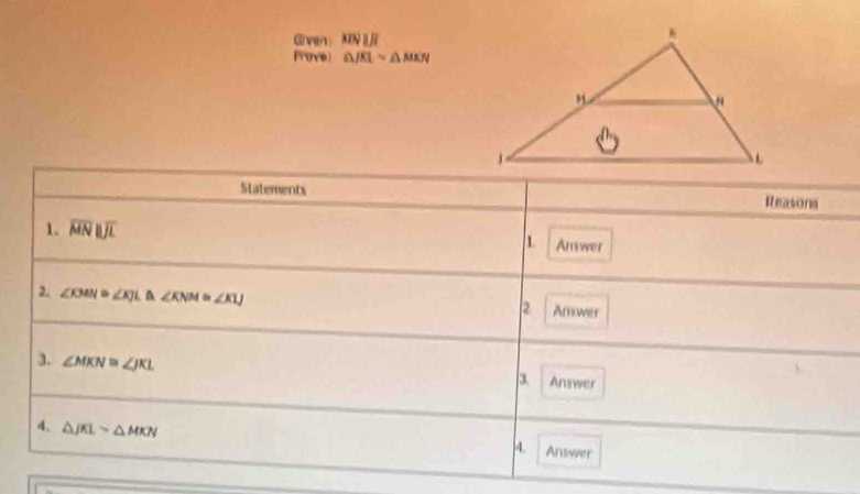 Given： MN IJT 
Prove: △ JKLsim △ MKN
Statements Reasons 
1. overline MNparallel overline JL 1. Answer 
2 ∠ KMN≌ ∠ KJL≌ ∠ KNM≌ ∠ KLJ
2 Anwer 
3. ∠ MKN≌ ∠ JKL Answer 
4. △ JKLsim △ MKN
4. Answer