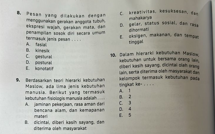 Pesan yang dilakukan dengan C. kreativitas, kesuksesan, dan
menggunakan gerakan anggota tubuh,
mahakarya
ekspresi wajah, gerakan mata, dan D. gelar, status sosial, dan rasa
dihormati
penampilan sosok diri secara umum E. oksigen, makanan, dan tempat
termasuk jenis pesan . . . .
A. fasial
tinggal
B. kinesik
C. gestural 10. Dalam hierarki kebutuhan Maslow.
D. postural
kebutuhan untuk bersama orang lain,
E. konotatif diberi kasih sayang, dicintai oleh orang
lain, serta diterima oleh masyarakat dan
9. Berdasarkan teori hierarki kebutuhan kelompok termasuk kebutuhan pada
Maslow, ada lima jenis kebutuhan tingkat ke- . . . .
manusia. Berikut yang termasuk A. 1
kebutuhan fisiologis manusia adalah . . . . B. 2
A. jaminan pekerjaan, rasa aman dari C. 3
bencana alam, dan kemapanan D. 4
materi E. 5
B. dicintai, diberi kasih sayang, dan
diterima oleh masyarakat