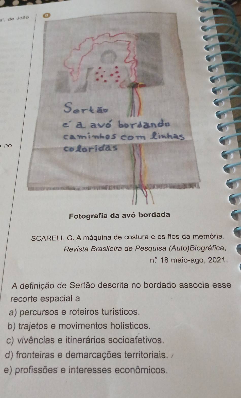 a', de J
no
SCARELI. G. A máquina de costura e os fios da memória.
Revista Brasileira de Pesquisa (Auto)Biográfica,
n° 18 maio-ago, 2021.
A definição de Sertão descrita no bordado associa esse
recorte espacial a
a) percursos e roteiros turísticos.
b) trajetos e movimentos holísticos.
c) vivências e itinerários socioafetivos.
d) fronteiras e demarcações territoriais.
e) profissões e interesses econômicos.