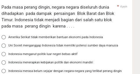 Pada masa perang dingin, negara negara diseluruh dunia 4 poin
dihadapkan pada dampak persaingan Blok Barat dan Blok
Timur. Indonesia tidak menjadi bagian dari salah satu blok
pada masa perang dingin karena . . . .
Amerika Serikat tidak memberikan bantuan ekonomi pada Indonesia
Uni Soviet menganggap Indonesia tidak memiliki potensi sumber daya manusia
Indonesia menganut politik luar negeri bebas aktif
Indonesia menerapkan kebijakan politik dan ekonomi mandiri
Indonesia merasa belum sejajar dengan negara-negara yang terlibat perang dingin