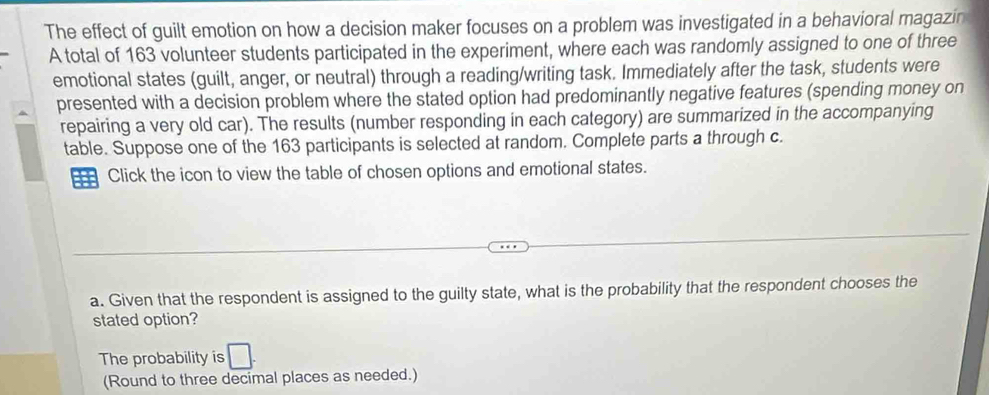 The effect of guilt emotion on how a decision maker focuses on a problem was investigated in a behavioral magazin 
A total of 163 volunteer students participated in the experiment, where each was randomly assigned to one of three 
emotional states (guilt, anger, or neutral) through a reading/writing task. Immediately after the task, students were 
presented with a decision problem where the stated option had predominantly negative features (spending money on 
repairing a very old car). The results (number responding in each category) are summarized in the accompanying 
table. Suppose one of the 163 participants is selected at random. Complete parts a through c. 
=== Click the icon to view the table of chosen options and emotional states. 
a. Given that the respondent is assigned to the guilty state, what is the probability that the respondent chooses the 
stated option? 
The probability is 
(Round to three decimal places as needed.)