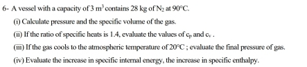 6- A vessel with a capacity of 3m^3 contains 28kgofN_2 a 90°C. 
(i) Calculate pressure and the specific volume of the gas. 
(ii) If the ratio of specific heats is 1.4, evaluate the values of c_p and c_y. 
(iii) If the gas cools to the atmospheric temperature of 20°C; evaluate the final pressure of gas. 
(iv) Evaluate the increase in specific internal energy, the increase in specific enthalpy.