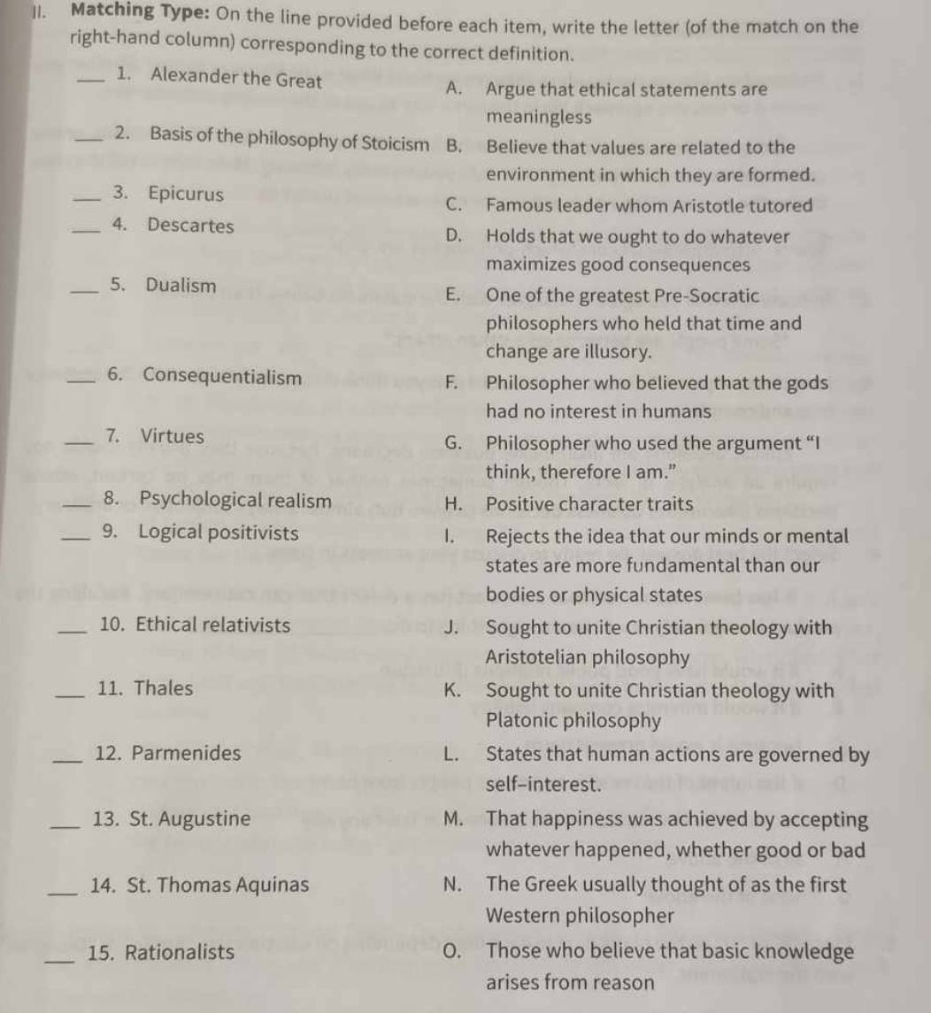 Matching Type: On the line provided before each item, write the letter (of the match on the
right-hand column) corresponding to the correct definition.
_1. Alexander the Great
A. Argue that ethical statements are
meaningless
_2. Basis of the philosophy of Stoicism B. Believe that values are related to the
environment in which they are formed.
_3. Epicurus
C. Famous leader whom Aristotle tutored
_4. Descartes D. Holds that we ought to do whatever
maximizes good consequences
_5. Dualism
E. One of the greatest Pre-Socratic
philosophers who held that time and
change are illusory.
_6. Consequentialism F. Philosopher who believed that the gods
had no interest in humans
_7. Virtues G. Philosopher who used the argument “I
think, therefore I am.”
_8. Psychological realism H. Positive character traits
_9. Logical positivists I. Rejects the idea that our minds or mental
states are more fundamental than our
bodies or physical states
_10. Ethical relativists J. Sought to unite Christian theology with
Aristotelian philosophy
_11. Thales K. Sought to unite Christian theology with
Platonic philosophy
_12. Parmenides L. States that human actions are governed by
self-interest.
_13. St. Augustine M. That happiness was achieved by accepting
whatever happened, whether good or bad
_14. St. Thomas Aquinas N. The Greek usually thought of as the first
Western philosopher
_15. Rationalists O. Those who believe that basic knowledge
arises from reason