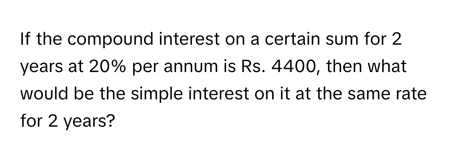 If the compound interest on a certain sum for 2 years at 20% per annum is Rs. 4400, then what would be the simple interest on it at the same rate for 2 years?