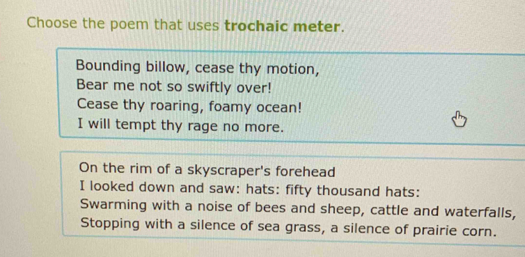 Choose the poem that uses trochaic meter. 
Bounding billow, cease thy motion, 
Bear me not so swiftly over! 
Cease thy roaring, foamy ocean! 
I will tempt thy rage no more. 
On the rim of a skyscraper's forehead 
I looked down and saw: hats: fifty thousand hats: 
Swarming with a noise of bees and sheep, cattle and waterfalls, 
Stopping with a silence of sea grass, a silence of prairie corn.