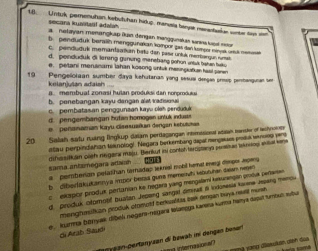 Untuk pemenuhan kebutuhan hidup, manusia banyak memanfuskan sumber days slam
secara kualitatif adalah
a  nelayan menangkap ikan dengan menggunakan sarana kapal motor
b penduduk beralih menggunakan kompor gas dar kompor minyak ontuk memasak
c. penduduk memanfaatkan batu dan pasir untuk membangun ruman
d. penduduk di lereng gunung menebang pohon untuk bahan bako
e. petani menanami lahan kosong untuk meningkatkan hasil panen
19 Pengelolaan sumber daya kehutanan yang sesuai dengan prinsip pembangunian ber
kelanjutan adaiah
a. membuat zonasi hutan produksi dan nonproduksi
b. penebangan kayu dangan alat tradisional
c.pembatasan penggunaan kayu oleh penduduk
d. pengembangan hutan homogen untuk industn
e.  penanaman kayu disesuaikan dengan kebutuhan
20. Salah satu ruang lingkup dalam perdagangan internasional adalah transter of technology
atau perpindahan teknolog). Negara berkembang dapat mengakses produk teknologi yeng
drhasilkan oieh negara maju. Berikut ini contoh terciptanya peralinan teknologi akibat kenja
sama antamegara adaian HOTS
a pemberian pelatíhan ternadap teknis) mobil hemat energl dimpor Jepeng
b. dibərfakukannya impor beras guna memenuhi kebutuhan dalam negen
c ekspor produk pertanian ke negara yang mengslami kekurangan produk pertanian
d. produk ofomotif buatan Jepang sangal diminatí di Indonesia karena Jepang mampu
menghasilkan produk otomotif berkualitas baik dengan biaya relalil murah 
e kurma banyak dibeli negara-negara tətargga karena kurma hanya dapst tumbuḥ subu
di Arab Saudi
ny aan-pertanyaan di bawah ini dengan benar !
vama yanp diakukan ginh dua
ama internasional?