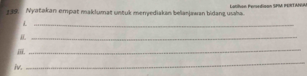 Latihan Persediaan SPM PERTANIA 
139. Nyatakan empat maklumat untuk menyediakan belanjawan bidang usaha. 
i._ 
ii._ 
iii. 
_ 
iv. 
_