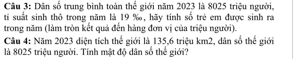 Dân số trung bình toàn thế giới năm 2023 là 8025 triệu người, 
ti suất sinh thô trong năm là 19 ‰, hãy tính số trẻ em được sinh ra 
trong năm (làm tròn kết quả đến hàng đơn vị của triệu người). 
Câu 4: Năm 2023 diện tích thế giới là 135,6 triệu km2, dân số thế giới 
là 8025 triệu người. Tính mật độ dân số thế giới?