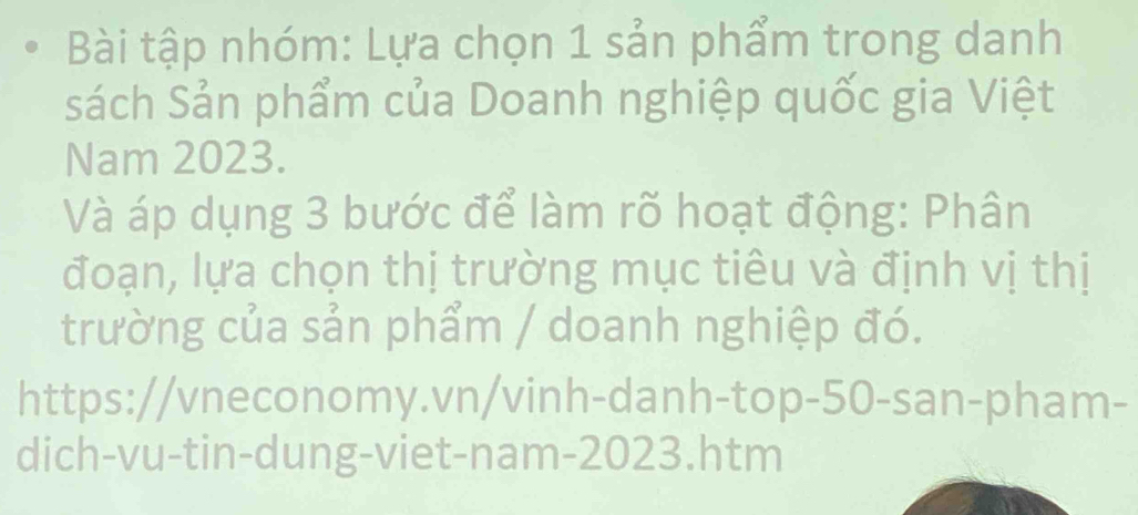 Bài tập nhóm: Lựa chọn 1 sản phẩm trong danh 
sách Sản phẩm của Doanh nghiệp quốc gia Việt 
Nam 2023. 
Và áp dụng 3 bước để làm rõ hoạt động: Phân 
đoạn, lựa chọn thị trường mục tiêu và định vị thị 
trường của sản phẩm / doanh nghiệp đó. 
https://vneconomy.vn/vinh-danh-top-50-san-pham- 
dich-vu-tin-dung-viet-nam-2023.htm