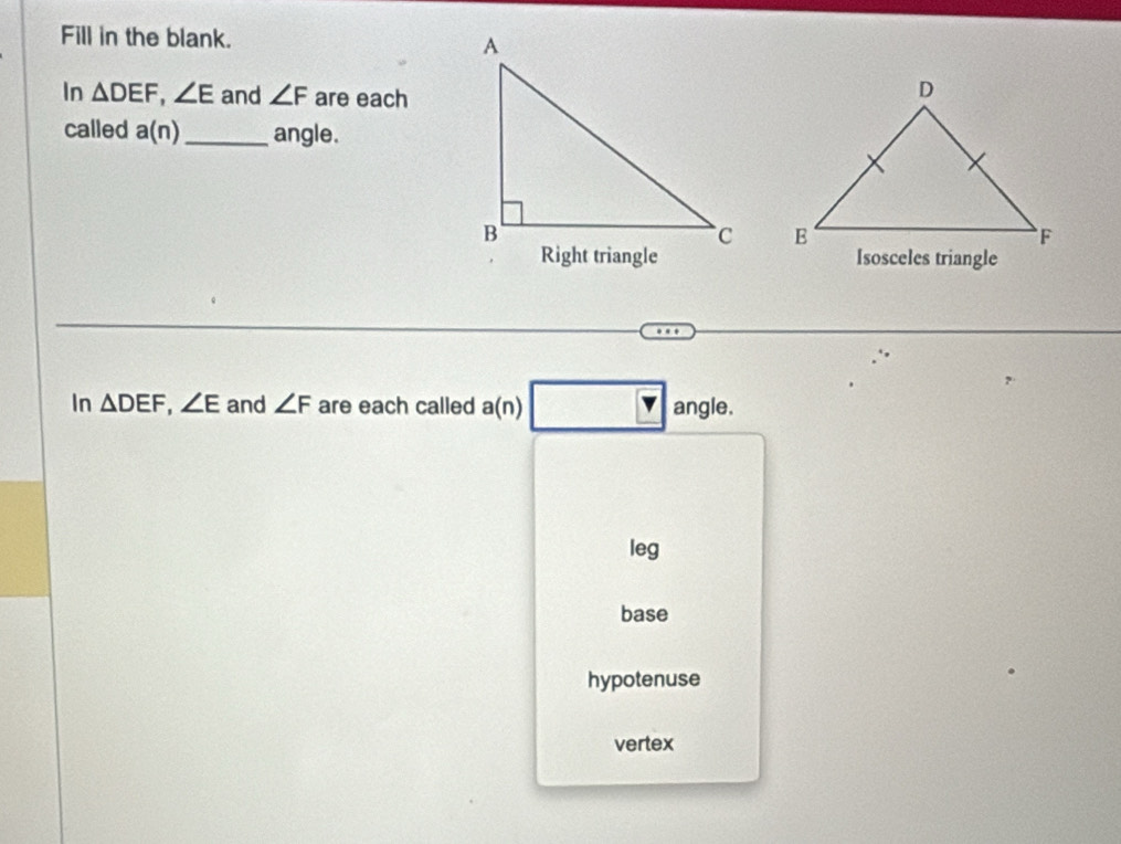 Fill in the blank. 
In △ DEF, ∠ E and ∠ F are each
called a(n) _ angle.

Isosceles triangle
overline 
In △ DEF, ∠ E and ∠ F are each called a(n) angle.
leg
base
hypotenuse
vertex