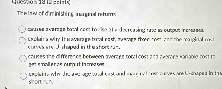 The law of diminishing marginal returns
causes average total cost to rise at a decreasing rate as output increases.
explains why the average total cost, average fixed cost, and the marginal cost
curves are U-shaped in the short run.
causes the difference between average total cost and average variable cost to
get smaller as output increases.
explains why the average total cost and marginal cost curves are U-shaped in the
short run.