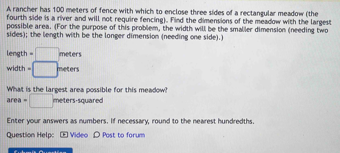 A rancher has 100 meters of fence with which to enclose three sides of a rectangular meadow (the 
fourth side is a river and will not require fencing). Find the dimensions of the meadow with the largest 
possible area. (For the purpose of this problem, the width will be the smaller dimension (needing two 
sides); the length with be the longer dimension (needing one side).) 
length =□ meters
width =□ meters
What is the largest area possible for this meadow?
area =□ meters-squ ared 
Enter your answers as numbers. If necessary, round to the nearest hundredths. 
Question Help: [ Video Ω Post to forum