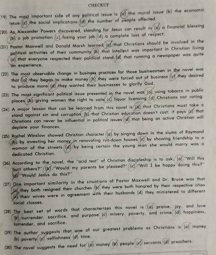 CHECKUP
(19) The most important side of any political issue is (a) the moral issue (b) the economic
issue (c) the social implications (d) the number of people affected.
(20) As Alexander Powers discovered, standing for Jesus can result in (a) a financial blessing
(b) a job promotion (c) losing your job (d) a complete loss of respect.
(21) Pastor Maxwell and Donald Marsh learned (a) that Christians should be involved in the
political activities of their community (b) that intellect was important in Christian living
(c) that everyone respected their political stand (d) that running a newspaper was quite
an experience.
(22) The most observable change in business practices for those businessmen in the novel was
that (a) they began to make money (b) they were forced out of busines (c) they desired
to produce more (d) they wanted their businesses to glorify God.
(23) The most significant political issue presented in the novel was (a) using tobacco in public
places (b) giving women the right to vote (c) liquor licensing (d) Christians not voting.
(24) A major lesson that can be learned from this novel is (a) that Christians must take a
stand against sin and corruption (b) that Christian education doesn't cost; it pays (c) that
Christians can never be influential in political issues (d) that being an active Christian will
deplete your finances.
(25) Rachel Winslow showed Christian character (a) by singing down in the slums of Raymond
(b) by investing her money in renovating run-down houses (c) by showing friendship to a
woman of the streets (d) by being certain the young man she would marry was a
dedicated Christian.
(26) According to the novel, the “acid test”' of Christian discipleship is to ask, (a) “'Will this
hurt others?” (b) “'Would my parents be pleased?' (c) 'Will I be happy doing this?”
d) ''Would Jesus do this?'
(27) One important similarity in the situations of Pastor Maxwell and Dr. Bruce was that
(a) they both resigned their churches (b) they were both honored by their respective cities
(c) their wives were in agreement with their husbands (d) they ministered to different
social classes.
(28) The best set of words that characterizes this novel is (a) praise, joy, and love
(b) surrender, sacrifice, and purpose (c) misery, poverty, and crime (d) happiness,
surrender, and sacrifice.
(29) The author suggests that one of our greatest problems as Christians is (a) money
(b) poverty (c) selfishness (d) time.
(30) The novel suggests the need for (a) money (b) people (c) servants (d) preachers.