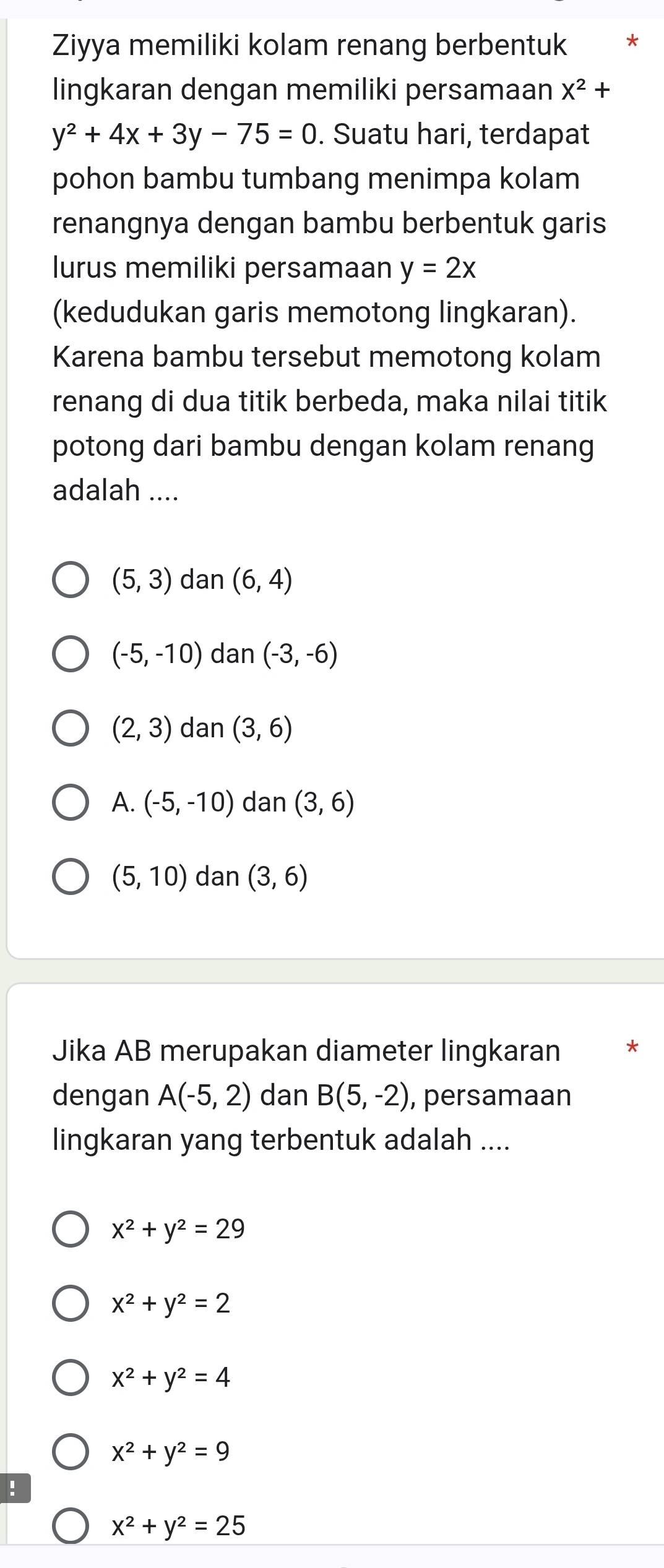 Ziyya memiliki kolam renang berbentuk *
lingkaran dengan memiliki persamaan X^2+
y^2+4x+3y-75=0. Suatu hari, terdapat
pohon bambu tumbang menimpa kolam
renangnya dengan bambu berbentuk garis
lurus memiliki persamaan y=2x
(kedudukan garis memotong lingkaran).
Karena bambu tersebut memotong kolam
renang di dua titik berbeda, maka nilai titik
potong dari bambu dengan kolam renang
adalah ....
(5,3) dan (6,4)
(-5,-10) dan (-3,-6)
(2,3) dan (3,6)
A. (-5,-10) dan (3,6)
(5,10) dan (3,6)
Jika AB merupakan diameter lingkaran *
dengan A(-5,2) dan B(5,-2) , persamaan
lingkaran yang terbentuk adalah ....
x^2+y^2=29
x^2+y^2=2
x^2+y^2=4
x^2+y^2=9!
x^2+y^2=25