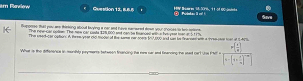 am Review Question 12, 8.6.5 , HW Score: 18.33%, 11 of 60 points 
Points: 0 of 1 Save 
Suppose that you are thinking about buying a car and have narrowed down your choices to two options. 
The new-car option: The new car costs $25,000 and can be financed with a five-year loan at 5.17%
The used-car option: A three-year old model of the same car costs $17,000 and can be financed with a three-year loan at 5.40%. 
What is the difference in monthly payments between financing the new car and financing the used car? Use P(r)=frac p( r/n )[1-(1+ r/n )^-m]