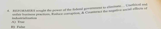 REFORMERS sought the power of the federal government to eliminate… Unethical and
industrialization unfair business practices, Reduce corruption, & Counteract the negative social effects of
A) True
B) False