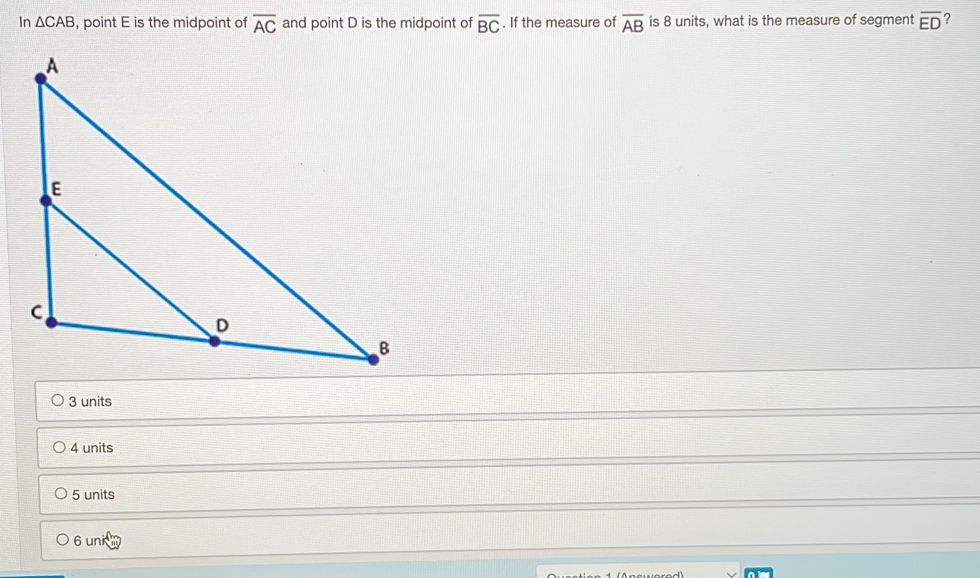 In △ CAB , point E is the midpoint of overline AC and point D is the midpoint of overline BC. If the measure of overline AB is 8 units, what is the measure of segment overline ED ?
3 units
4 units
5 units
Bunid
6u