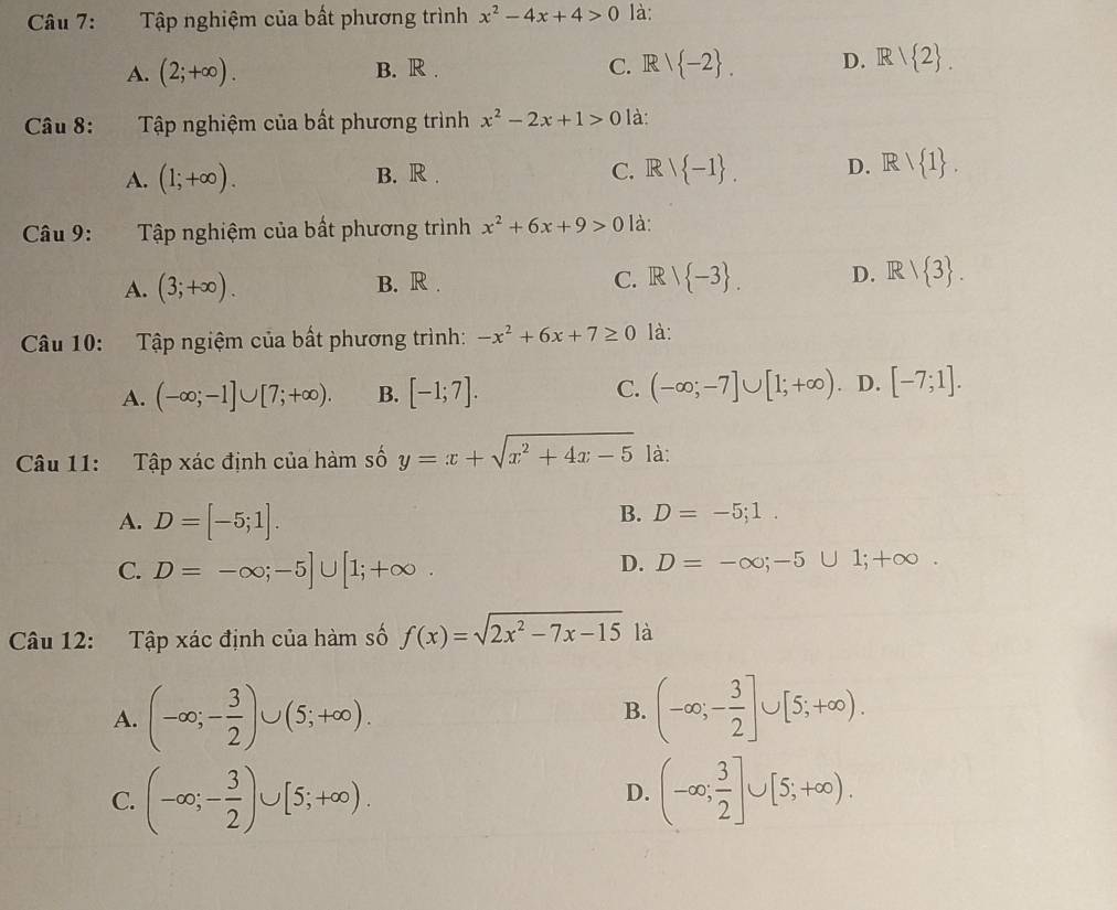 Tập nghiệm của bất phương trình x^2-4x+4>0 là:
A. (2;+∈fty ). B. R . C. Rvee  -2 . D. R/ 2 .
Câu 8: Tập nghiệm của bất phương trình x^2-2x+1>0 là:
A. (1;+∈fty ). B. R . C. Rvee  -1 . D. Rvee  1 .
Câu 9: Tập nghiệm của bất phương trình x^2+6x+9>0 là:
A. (3;+∈fty ). B. R . C. Rvee  -3 . D. Rvee  3 .
Câu 10: Tập ngiệm của bất phương trình: -x^2+6x+7≥ 0 là:
A. (-∈fty ;-1]∪ [7;+∈fty ). B. [-1;7]. C. (-∈fty ;-7]∪ [1;+∈fty ) D. [-7;1].
Câu 11: Tập xác định của hàm số y=x+sqrt(x^2+4x-5) là:
A. D=[-5;1].
B. D=-5;1.
C. D=-∈fty ;-5]∪ [1;+∈fty
D. D=-∈fty ;-5∪ 1;+∈fty .
Câu 12: Tập xác định của hàm số f(x)=sqrt(2x^2-7x-15) là
A. (-∈fty ;- 3/2 )∪ (5;+∈fty ). (-∈fty ;- 3/2 ]∪ [5;+∈fty ).
B.
C. (-∈fty ;- 3/2 )∪ [5;+∈fty ). (-∈fty ; 3/2 ]∪ [5;+∈fty ).
D.