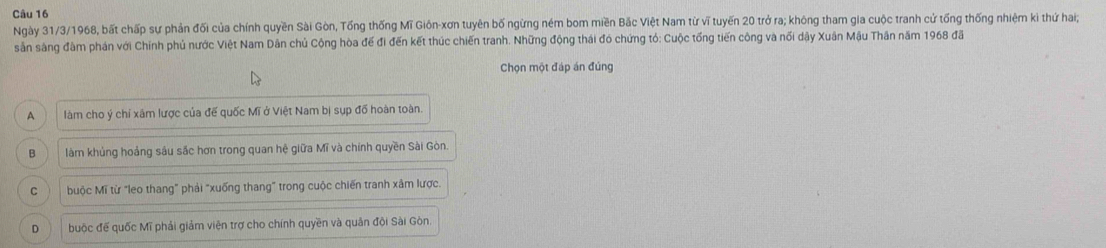 Ngày 31/3/1968, bất chấp sự phản đối của chính quyền Sài Gòn, Tổng thống Mĩ Giôn-xơn tuyên bố ngừng ném bom miền Bắc Việt Nam từ vĩ tuyến 20 trở ra; không tham gia cuộc tranh cử tống thống nhiệm ki thứ haig
sản sàng đâm phán với Chính phủ nước Việt Nam Dân chủ Cộng hòa đế đi đến kết thúc chiến tranh. Những động thái đó chứng tó: Cuộc tổng tiến công và nổi dậy Xuân Mậu Thân năm 1968 đã
Chọn một đáp án đúng
A làm cho ý chí xâm lược của để quốc Mĩ ở Việt Nam bị sụp đố hoàn toàn
B làm khủng hoảng sâu sắc hơn trong quan hệ giữa Mĩ và chính quyền Sài Gòn
C buộc Mĩ từ "leo thang" phải "xuống thang" trong cuộc chiến tranh xâm lược
D buộc đế quốc Mĩ phải giảm viện trợ cho chính quyền và quản đội Sài Gòn