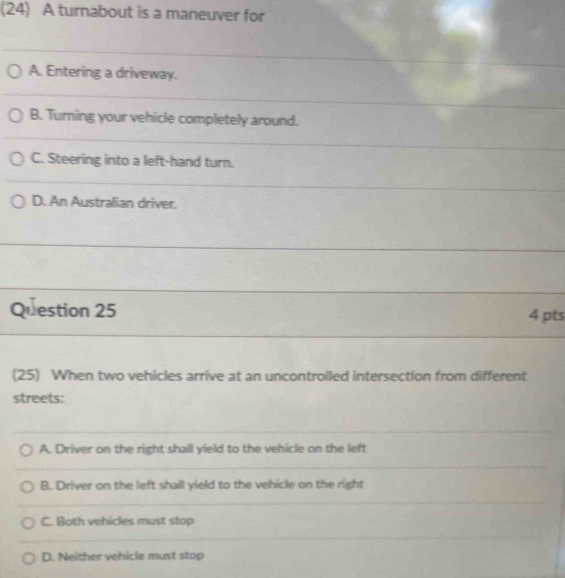 (24) A turnabout is a maneuver for
A. Entering a driveway.
B. Turning your vehicle completely around.
C. Steering into a left-hand turn.
D. An Australian driver.
Question 25 4 pts
(25) When two vehicles arrive at an uncontroiled intersection from different
streets:
A. Driver on the right shall yield to the vehicle on the left
B. Driver on the left shall yield to the vehicle on the right
C. Both vehicles must stop
D. Neither vehicle must stop