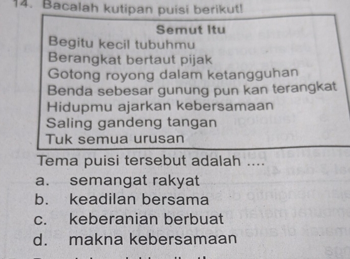 Bacalah kutipan puisi berikut!
Semut Itu
Begitu kecil tubuhmu
Berangkat bertaut pijak
Gotong royong dalam ketangguhan
Benda sebesar gunung pun kan terangkat
Hidupmu ajarkan kebersamaan
Saling gandeng tangan
Tuk semua urusan
Tema puisi tersebut adalah ....
a. semangat rakyat
b. keadilan bersama
c. keberanian berbuat
d. makna kebersamaan