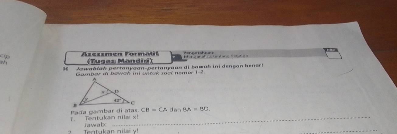 cip
Asessmen Formatif  Pengetahuan:
ah  (Tugas Mandiri)  Menganalisis tentang Segitiga
3 Jawablah pertanyaan-pertanyaan di bawah ini dengan benar!
Gambar di bawah ini untuk soal nomor 1-2.
Pada gambar di atas, CB=CA dan BA=BD.
1. Tentukan nilai x!
Jawab:
Tentukan nilai v!