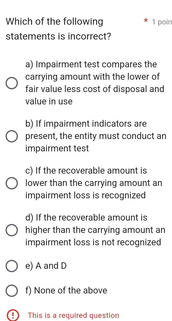 Which of the following 1 poin
statements is incorrect?
a) Impairment test compares the
carrying amount with the lower of
fair value less cost of disposal and
value in use
b) If impairment indicators are
present, the entity must conduct an
impairment test
c) If the recoverable amount is
lower than the carrying amount an
impairment loss is recognized
d) If the recoverable amount is
higher than the carrying amount an
impairment loss is not recognized
e) A and D
f) None of the above
D This is a required question