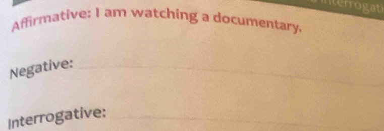 interrogati 
Affirmative: I am watching a documentary. 
_ 
Negative:_ 
_ 
Interrogative: 
_