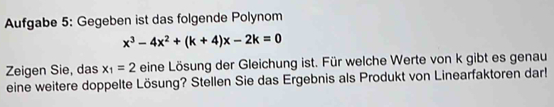 Aufgabe 5: Gegeben ist das folgende Polynom
x^3-4x^2+(k+4)x-2k=0
Zeigen Sie, das x_1=2 eine Lösung der Gleichung ist. Für welche Werte von k gibt es genau 
eine weitere doppelte Lösung? Stellen Sie das Ergebnis als Produkt von Linearfaktoren dar!