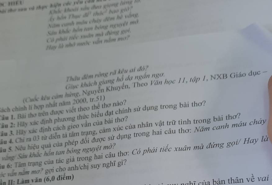 Si tho san và thực hiện các yên cản h 
Khắc khoài xâu đưa giong lừng 1ờ, 
A y hô n T a c để' thác' bao giờ? 
Năm canh máu chảy đêm frè váng, 
Sâu khắc hồn tan bóng nguyệt mở 
Cô phải tiếc xuân mà đừng gọi, 
Hay là nhớ nước vẫn nằm mơ? 
Thầu đêm ròng rã kêu ai đỏ? 
Giuc khách giang hồ đạ ngắn ngơ. 
(Cuốc kêu cảm hững, Nguyễn Khuyển, Theo Văn học 11, tập 1, NXB Giáo dục - 
Sách chính lí hợp nhất năm 2000, tr. 51) 
Tâu 1. Bài thơ trên được viết theo thể thơ nào? 
2âu 2: Hãy xác định phương thức biểu đạt chính sử dụng trong bài thơ? 
Sầu 3. Hãy xác định cách gieo vần của bài thơ? 
Cầu 4. Chi ra 03 từ diễn tả tâm trạng, cảm xúc của nhân vật trữ tình trong bài thơ? 
Su 5. Nếu hiệu quả của phép đối được sử dụng trong hai câu thơ: Năm canh máu chảy 
văng/ Sâu khắc hồn tan bóng nguyệt mờ? 
Ấu 6: Tâm trạng của tác giả trong hai câu thơ: Có phải tiếc xuân mà đứng gọi/ Hay là 
vớ c vẫ m nằm mơ? gợi cho anh/chị suy nghĩ gì? 
ần II: Làm văn (6, 0 điểm) 
nghĩ của bản thân về vai