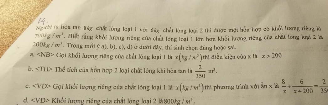 Người ta hòa tan 8kg chất lỏng loại 1 với 6kg chất lỏng loại 2 thì được một hỗn hợp có khối lượng riêng là
700kg/m^3. Biết rằng khối lượng riêng của chất lỏng loại 1 lớn hơn khối lượng riêng của chất lỏng loại 2 là
200kg/m^3. Trong mỗi ý a), b), c), d) ở dưới đây, thí sinh chọn đúng hoặc sai.
a. < <tex>sqrt(B)> - Gọi khối lượng riêng của chất lỏng loại 1 là x(kg/m^3) thì điều kiện của x là x>200
b. Thể tích của hỗn hợp 2 loại chất lỏng khi hòa tan là  2/350 m^3.
c. Gọi khối lượng riêng của chất lỏng loại 1 là x(kg/m^3) thì phương trình với ẫn x là  8/x + 6/x+200 = 2/35 
d. Khối lượng riêng của chất lỏng loại 2 là 800kg/m^3.