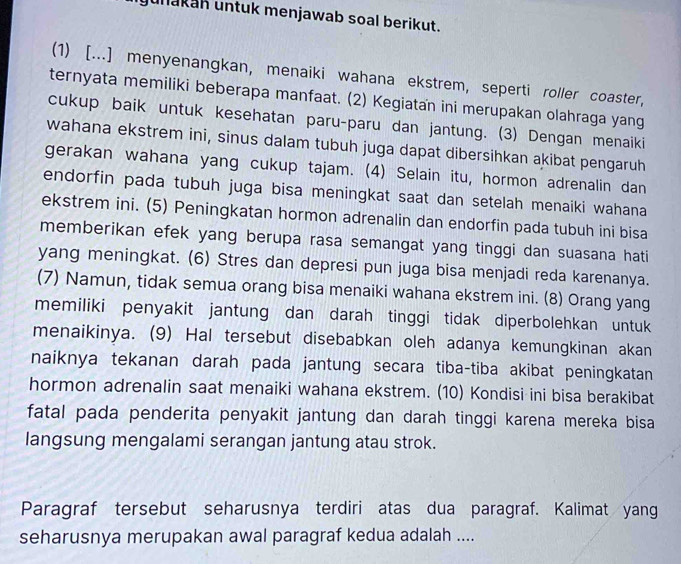 unakah untuk menjawab soal berikut.
(1) [...] menyenangkan, menaiki wahana ekstrem, seperti roller coaster,
ternyata memiliki beberapa manfaat. (2) Kegiatan ini merupakan olahraga yang
cukup baik untuk kesehatan paru-paru dan jantung. (3) Dengan menaiki
wahana ekstrem ini, sinus dalam tubuh juga dapat dibersihkan akibat pengaruh
gerakan wahana yang cukup tajam. (4) Selain itu, hormon adrenalin dan
endorfin pada tubuh juga bisa meningkat saat dan setelah menaiki wahana
ekstrem ini. (5) Peningkatan hormon adrenalin dan endorfin pada tubuh ini bisa
memberikan efek yang berupa rasa semangat yang tinggi dan suasana hati
yang meningkat. (6) Stres dan depresi pun juga bisa menjadi reda karenanya.
(7) Namun, tidak semua orang bisa menaiki wahana ekstrem ini. (8) Orang yang
memiliki penyakit jantung dan darah tinggi tidak diperbolehkan untuk
menaikinya. (9) Hal tersebut disebabkan oleh adanya kemungkinan akan
naiknya tekanan darah pada jantung secara tiba-tiba akibat peningkatan
hormon adrenalin saat menaiki wahana ekstrem. (10) Kondisi ini bisa berakibat
fatal pada penderita penyakit jantung dan darah tinggi karena mereka bisa
langsung mengalami serangan jantung atau strok.
Paragraf tersebut seharusnya terdiri atas dua paragraf. Kalimat yang
seharusnya merupakan awal paragraf kedua adalah ....