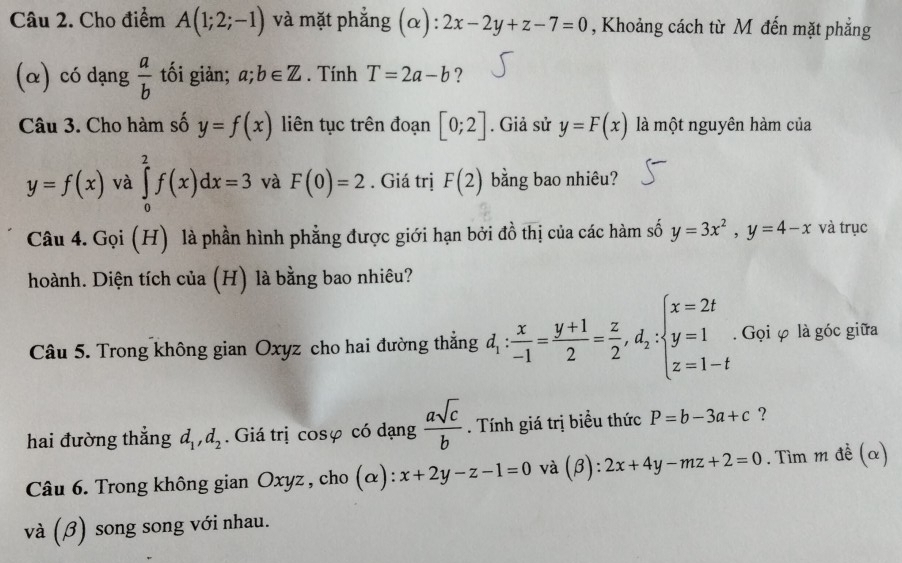 Cho điểm A(1;2;-1) và mặt phẳng (α) :2x-2y+z-7=0 , Khoảng cách từ M đến mặt phẳng 
(α) có dạng  a/b  tối giàn; a;b∈ Z. Tính T=2a-b ? 
Câu 3. Cho hàm số y=f(x) liên tục trên đoạn [0;2]. Giả sử y=F(x) là một nguyên hàm của
y=f(x) và ∈tlimits _0^(2f(x)dx=3 và F(0)=2. Giá trị F(2) bằng bao nhiêu? 
Câu 4. Gọi (H) là phần hình phẳng được giới hạn bởi đồ thị của các hàm số y=3x^2), y=4-x và trục 
hoành. Diện tích của (H) là bằng bao nhiêu? 
Câu 5. Trong không gian Oxyz cho hai đường thắng d_1: x/-1 = (y+1)/2 = z/2 , d_2:beginarrayl x=2t y=1 z=1-tendarray.. Gọi φ là góc giữa 
hai đường thắng d_1,d_2. Giá trị cosφ có dạng  asqrt(c)/b . Tính giá trị biểu thức P=b-3a+c ? 
Câu 6. Trong không gian Oxyz, cho (α): x+2y-z-1=0 và (beta ):2x+4y-mz+2=0. Tìm m đề (α) 
và (β) song song với nhau.