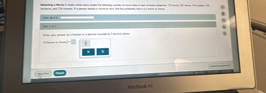 Selectding a Nowile A media rental store rented the following number of movie titles in each of these categories: 176 horror, 242 drama, 124 myers, 316
remance, and 134 comedy. If a person selects a movie to rent, find the probability that it is a horror or drama. 
Pa: 0 // 2 
Par 2 of 2 
Entar your anower as a fraction or a decinal rounded to 3 decinal places. 
P tarer as crama  □ /□   
x 5 
Submk Auoigrent 
Saip Part Cleck 
MacBook Air