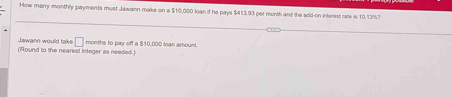 How many monthly payments must Jawann make on a $10,000 loan if he pays $413.93 per month and the add-on interest rate is 10.13%? 
Jawann would take □ months to pay off a $10,000 loan amount. 
(Round to the nearest integer as needed.)