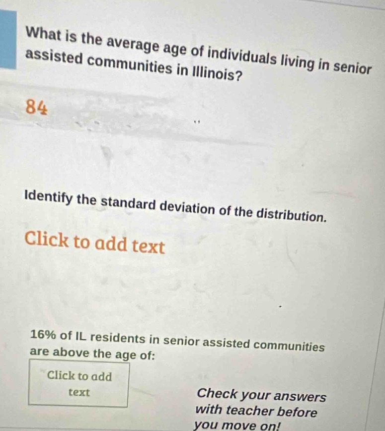 What is the average age of individuals living in senior 
assisted communities in Illinois?
84
Identify the standard deviation of the distribution. 
Click to add text
16% of IL residents in senior assisted communities 
are above the age of: 
Click to add 
text Check your answers 
with teacher before 
you move on!