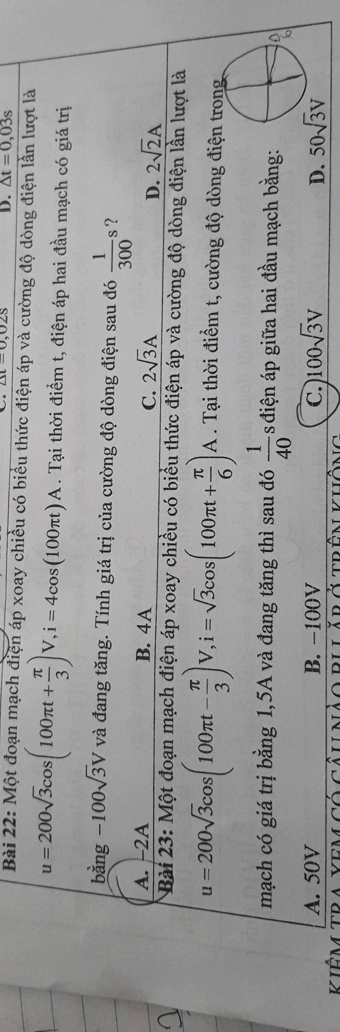 ∠ t-0, 0∠ S
D. △ t=0,03s
Bài 22: Một đoạn mạch điện áp xoay chiều có biểu thức điện áp và cường độ dòng điện lần lượt là
u=200sqrt(3)cos (100π t+ π /3 )V, i=4cos (100π t)A. Tại thời điểm t, điện áp hai đầu mạch có giá trị
bằng -100sqrt(3)V và đang tăng. Tính giá trị của cường độ dòng điện sau đó  1/300 s ?
A. -2A B. 4A
C. 2sqrt(3)A 2sqrt(2)A
D.
Bài 23: Một đoạn mạch điện áp xoay chiều có biểu thức điện áp và cường độ dòng điện lần lượt là
u=200sqrt(3)cos (100π t- π /3 )V, i=sqrt(3)cos (100π t+ π /6 )A. Tại thời điểm t, cường độ dòng điện trong
mạch có giá trị bằng 1,5A và đang tăng thì sau đó  1/40  s điện áp giữa hai đầu mạch bằng:
A
A. 50V B. -100V C. 100sqrt(3)V D. 50sqrt(3)V