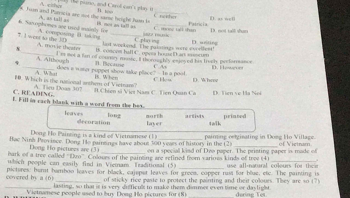 play the piano, and Carol can't play it
A. either B. too
5. Juan and Patricia are not the same height Juan is_
Cneither D. as well
Patricia
A. as tall as B. not as tall as C. more tall than D. not tall than
6. Saxophones are used mainly for _jazz music.
A. composing B. taking C.playing D. writing
7. 1 went to the 3D
last weekend. The paintings were excellent!
8.
_A. movie theater B. concert hall C. opera houseD.art museum
I'm not a fan of country music. I thoroughly enjoyed his lively performance.
A. Although
9 _B. Because C.As D. However
does a water puppet show take place? - In a pool.
A. What B. When
C.How D. Where
10. Which is the national anthem of Vietnam?
A. Tieu Doan 307 B.Chien si Viet Nam C. Tien Quan Ca D. Tien ve Ha Noi
C. READING.
I. Fill in each blank with a word from the box.
leaves long north artists printed
decoration layer talk
Dong Ho Painting is a kind of Vietnamese (1) painting originating in Dong Ho Village.
Bac Ninh Province. Dong Ho paintings have about 300 years of history in the (2)_ of Vietnam.
Dong Ho pictures are (3) _on a special kind of Dzo paper. The printing paper is made of
bark of a tree called 'Dzo”. Colours of the painting are refined from various kinds of tree (4)
which people can easily find in Vietnam. Traditional (5) _use all-natural colours for their
pictures: burnt bamboo leaves for black, cajuput leaves for green, copper rust for blue, etc. The painting is
covered by a (6) _of sticky rice paste to protect the painting and their colours. They are so (7)
_lasting, so that it is very difficult to make them dimmer even time or daylight.
Vietnamese people used to buy Dong Ho pictures for (8) _during Tet.