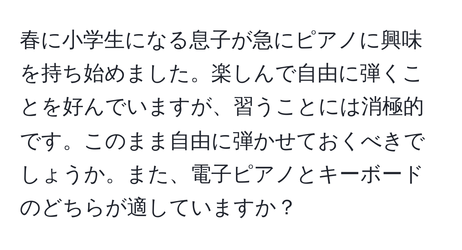 春に小学生になる息子が急にピアノに興味を持ち始めました。楽しんで自由に弾くことを好んでいますが、習うことには消極的です。このまま自由に弾かせておくべきでしょうか。また、電子ピアノとキーボードのどちらが適していますか？