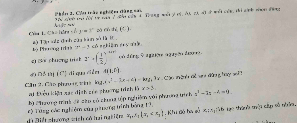 y=x'
Phần 2. Câu trắc nghiệm đúng sai. 
Thí sinh trả lời từ câu 1 đến câu 4. Trong mỗi ý a), b), c), d) ở mỗi cầu, thí sinh chọn đùng 
hoặc sai 
Câu 1. Cho hàm số y=2^x có đồ thị (C). 
a) Tập xác định của hàm số là R . 
b) Phương trình 2^x=3 có nghiệm duy nhất. 
c) Bất phương trình 2^x>( 1/2 )^-2x+9 có đúng 9 nghiệm nguyên dương. 
d) Đồ thị (C) đi qua điểm A(1;0). 
Câu 2. Cho phương trình log _5(x^2-2x+4)=log _53x. Các mệnh đề sau đúng hay sai? 
a) Điều kiện xác định của phương trình là x>3. 
b) Phương trình đã cho có chung tập nghiệm với phương trình x^2-3x-4=0. 
c) Tổng các nghiệm của phương trình bằng 17. 
d) Biết phương trình có hai nghiệm x_1, x_2(x_1 . Khi đó ba số x_1; x_2; 16 tạo thành một cấp số nhân.