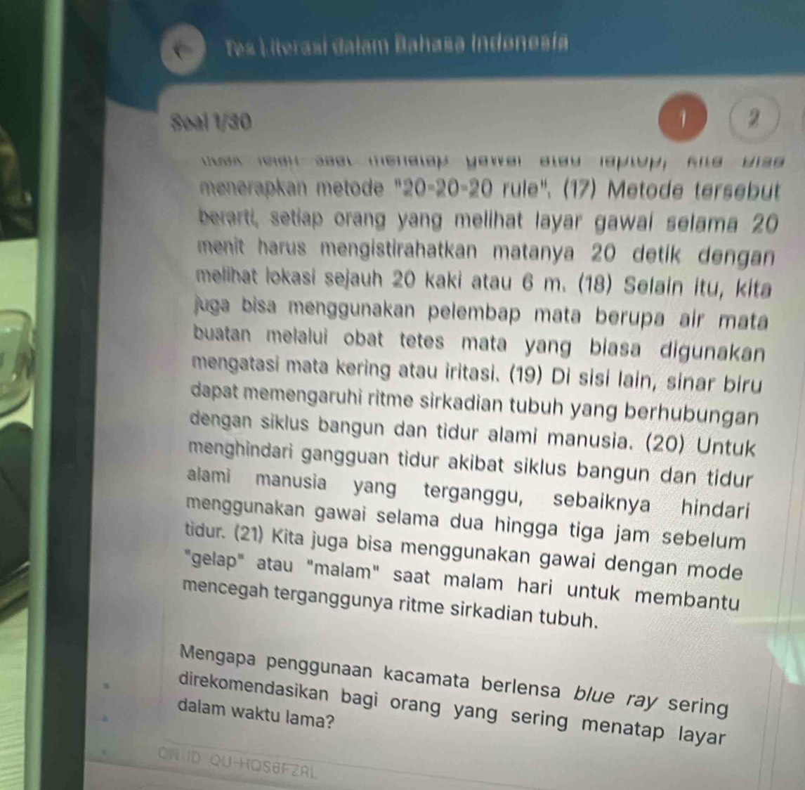 Tes Literasi dalam Bahasa Indonesia 
Soal 1/30 1 2 
t eneen seet menatep yower sleu laptop, flle wlse 
menerapkan metode "20 - 20 - 20 rule". (17) Metode tersebut 
berarti, setiap orang yang melihat layar gawai selama 20
menit harus mengistirahatkan matanya 20 detik dengan 
melihat lokasi sejauh 20 kaki atau 6 m. (18) Selain itu, kita 
juga bisa menggunakan pelembap mata berupa air mata 
buatan melalui obat tetes mata yang biasa digunakan 
mengatasi mata kering atau iritasi. (19) Di sisi lain, sinar biru 
dapat memengaruhi ritme sirkadian tubuh yang berhubungan 
dengan siklus bangun dan tidur alami manusia. (20) Untuk 
menghindari gangguan tidur akibat siklus bangun dan tidur 
alami manusia yang terganggu, sebaiknya hindari 
menggunakan gawai selama dua hingga tiga jam sebelum 
tidur. (21) Kita juga bisa menggunakan gawai dengan mode 
"gelap" atau "malam" saat malam hari untuk membantu 
mencegah terganggunya ritme sirkadian tubuh. 
Mengapa penggunaan kacamata berlensa blue ray sering 
direkomendasikan bagi orang yang sering menatap layar . 
dalam waktu lama? 
CA ID QU+QS6FZAL