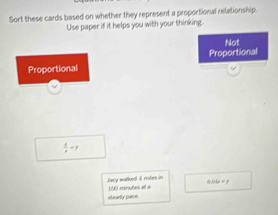 Sort these cards based on whether they represent a proportional relationship. 
Use paper if it helps you with your thinking. 
Not 
Proportional 
Proportional
 4/x =y
Jacy walked 4 miles in
0.04x=y
31 ( minutes at a 
sleady pace.