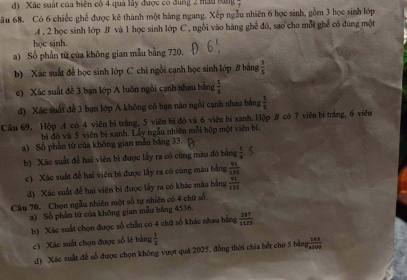 Xác suất của biên cô 4 quả lây được có đung 2 mẫu bảng overline 7
âu 68. Có 6 chiếc ghế được kê thành một hàng ngang. Xếp ngẫu nhiên 6 học sinh, gồm 3 học sinh lớp
A, 2 học sinh lớp B và 1 học sinh lớp C , ngồi vào hàng ghế đó, sao cho mỗi ghế có đúng một
học sinh.
a) Số phần tử của không gian mẫu bằng 720.
b) Xác suất để học sinh lớp C chỉ ngồi cạnh học sinh lớp B bằng  1/5 
c) Xác suất đề 3 bạn lớp A luôn ngồi cạnh nhau bằng  1/5 
d) Xác suất để 3 bạn lớp A không có bạn nào ngồi cạnh nhau bằng  1/5 
Câu 69. Hộp A có 4 viên bi trắng, 5 viên bi đỏ và 6 viên bi xanh. Hộp B có 7 viên bi trắng, 6 viên
bi đỏ và 5 viên bi xanh. Lấy ngẫu nhiên mỗi hộp một viên bi.
a) Số phần tử của không gian mẫu bằng 33.
b) Xác suất đề hai viên bi được lấy ra có cùng màu đỏ bằng  1/9 
c) Xác suất để hai viên bi được lấy ra có cùng màu bằng  91/135 
d) Xác suất để hai viên bi được lấy ra có khác màu bằng  91/135 
Câu 70. Chọn ngẫu nhiên một số tự nhiên có 4 chữ số.
a) Số phần tử của không gian mẫu bằng 4536.
b) Xác suất chọn được số chẵn có 4 chữ số khác nhau bằng  287/1125 
c) Xác suất chọn được số lẻ bằng  1/2   103/4500 
d) Xác suất để số được chọn không vượt quá 2025, đồng thời chia hết cho 5 bằng