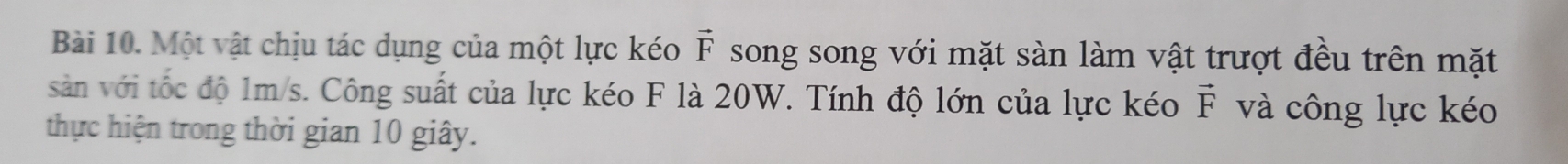 Một vật chịu tác dụng của một lực kéo vector F song song với mặt sàn làm vật trượt đều trên mặt 
sản với tốc độ 1m/s. Công suất của lực kéo F là 20W. Tính độ lớn của lực kéo vector F và công lực kéo 
thực hiện trong thời gian 10 giây.