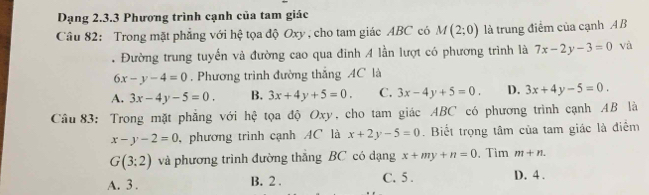 Dạng 2.3.3 Phương trình cạnh của tam giác
Câu 82: Trong mặt phẳng với hệ tọa độ Oxy , cho tam giác ABC có M(2;0) là trung điểm của cạnh A B. Đường trung tuyến và đường cao qua đinh 4 lần lượt có phương trình là 7x-2y-3=0 và
6x-y-4=0. Phương trình đường thắng AC là
A. 3x-4y-5=0. B. 3x+4y+5=0. C. 3x-4y+5=0. D. 3x+4y-5=0. 
Câu 83: Trong mặt phẳng với hệ tọa độ Oxy, cho tam giác ABC có phương trình cạnh AB là
x-y-2=0 , phương trình cạnh AC là x+2y-5=0. Biết trọng tâm của tam giác là điểm
G(3:2) và phương trình đường thắng BC có dạng x+my+n=0 、 Tìm m+n.
A. 3. B. 2. C. 5. D. 4.