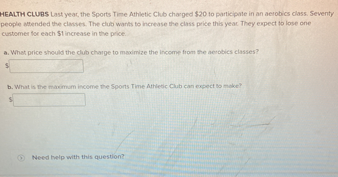 HEALTH CLUBS Last year, the Sports Time Athletic Club charged $20 to participate in an aerobics class. Seventy 
people attended the classes. The club wants to increase the class price this year. They expect to lose one 
customer for each $1 increase in the price. 
a. What price should the club charge to maximize the income from the aerobics classes?
$
b. What is the maximum income the Sports Time Athletic Club can expect to make?
$
Need help with this question?