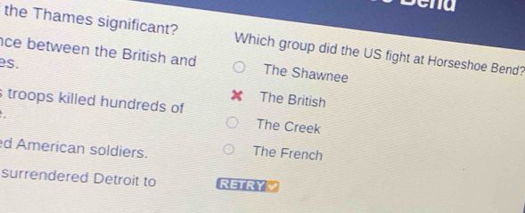 the Thames significant? Which group did the US fight at Horseshoe Bend?
ce between the British and The Shawnee
es.
The British
troops killed hundreds of
The Creek
d American soldiers. The French
surrendered Detroit to RETRYV