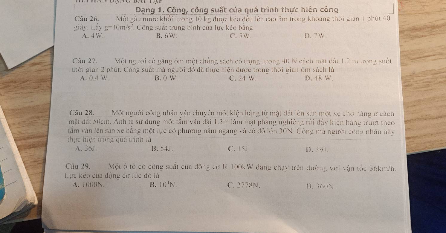 Dạng 1. Công, công suất của quá trình thực hiện công
Câu 26. Một gàu nước khối lượng 10 kg được kéo đều lên cao 5m trong khoảng thời gian 1 phút 40
giây. Lầy g=10m/s^2. Công suất trung bình của lực kéo bằng
A. 4 W. B. 6W. C. 5 W. D. 7 W.
Câu 27. Một người cố gắng ôm một chồng sách có trọng lượng 40 N cách mặt dất 1.2 m trong suốt
thời gian 2 phút. Công suất mà người đó đã thực hiện được trong thời gian ôm sách là
A. 0.4 W. B. 0 W. C. 24 W. D. 48 W.
Câu 28. Một người cộng nhân vận chuyển một kiện hàng từ mặt dất lên sản một xe chơ hàng ở cách
mặt đất 50cm. Anh ta sử dụng một tẩm ván dài 1.3m làm mặt phăng nghiêng rồi đầy kiện hàng trượt theo
tẩm ván lên sản xe bằng một lực có phương nằm ngang và có độ lớn 30N. Công mà người công nhân này
thực hiện trong quá trình là
A. 361. B. 54J. C. 15J. D. 39J.
Câu 29. Một ô tô có công suất của động cơ là 100kW đang chạy trên đường với vận tốc 36km/h.
Lực kéo của động cơ lúc đó là
A. 100()N. B. 10'N. C. 2778N. D. 360N.