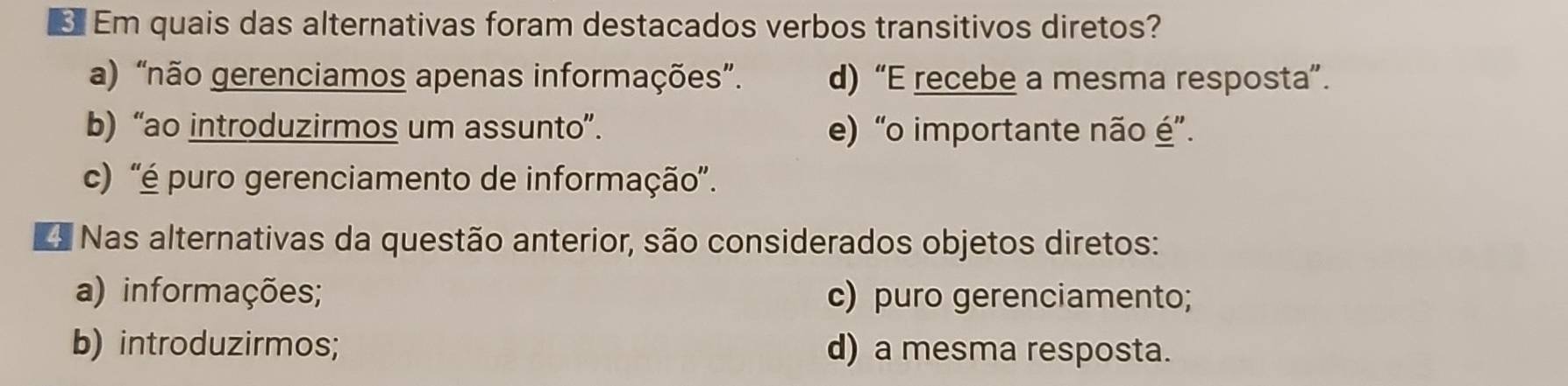 Em quais das alternativas foram destacados verbos transitivos diretos?
a) “não gerenciamos apenas informações”. d) “E recebe a mesma resposta”.
b) “ao introduzirmos um assunto”. e) “o importante não é”.
c) 'é puro gerenciamento de informação'.
Nas alternativas da questão anterior, são considerados objetos diretos:
a) informações; c) puro gerenciamento;
b) introduzirmos; d) a mesma resposta.